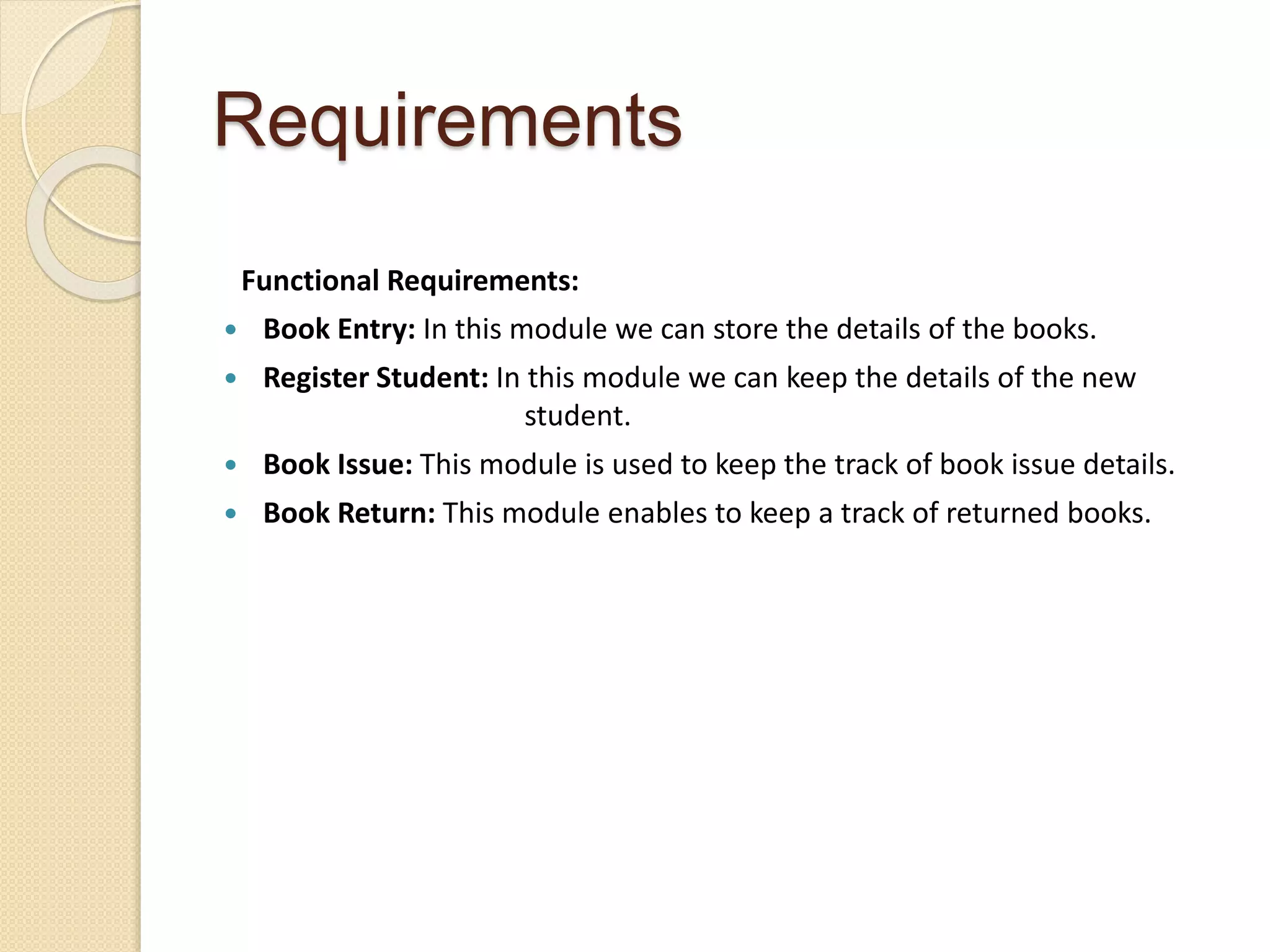 Requirements
Functional Requirements:
 Book Entry: In this module we can store the details of the books.
 Register Student: In this module we can keep the details of the new
student.
 Book Issue: This module is used to keep the track of book issue details.
 Book Return: This module enables to keep a track of returned books.
 
