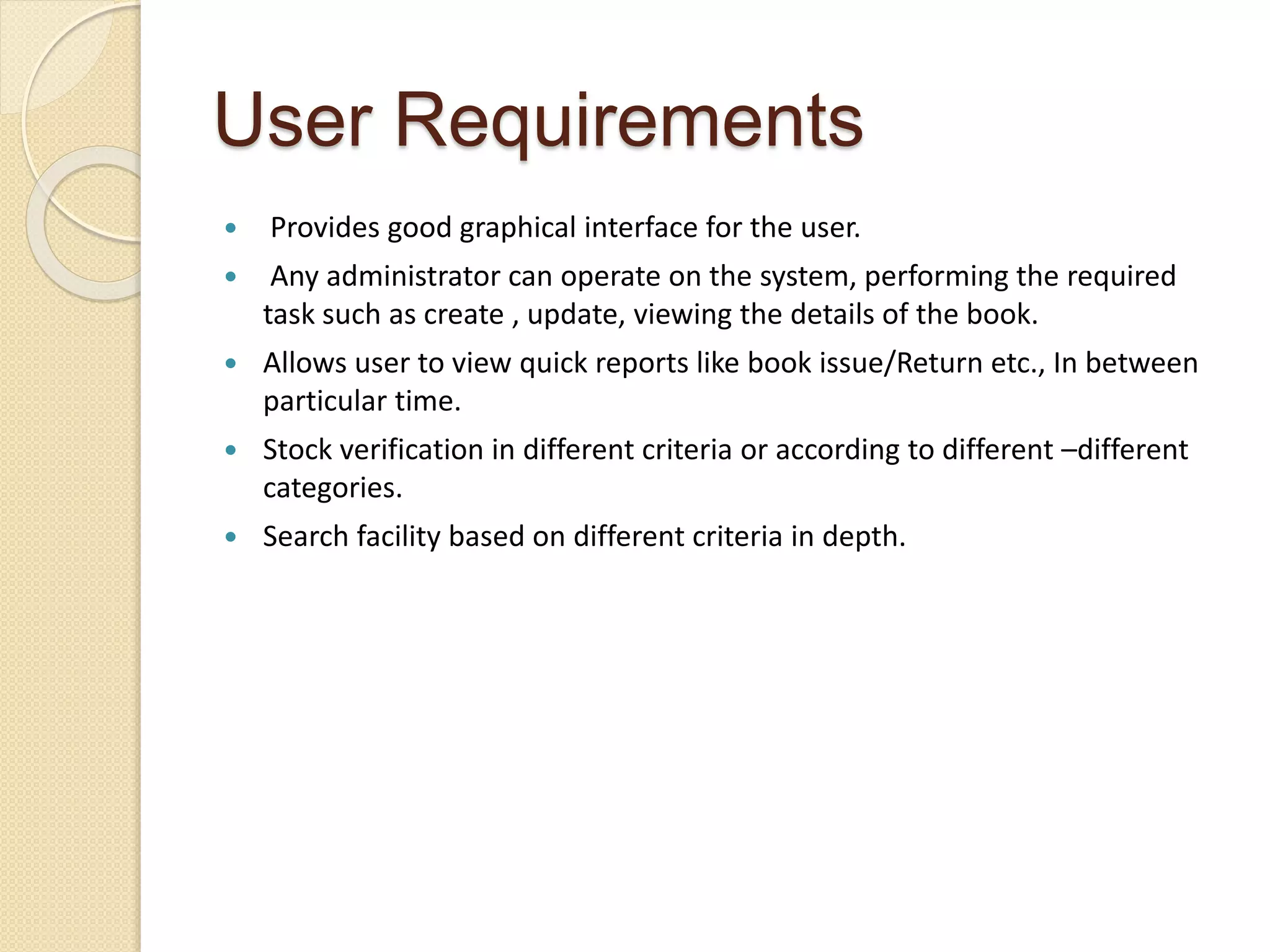User Requirements
 Provides good graphical interface for the user.
 Any administrator can operate on the system, performing the required
task such as create , update, viewing the details of the book.
 Allows user to view quick reports like book issue/Return etc., In between
particular time.
 Stock verification in different criteria or according to different –different
categories.
 Search facility based on different criteria in depth.
 