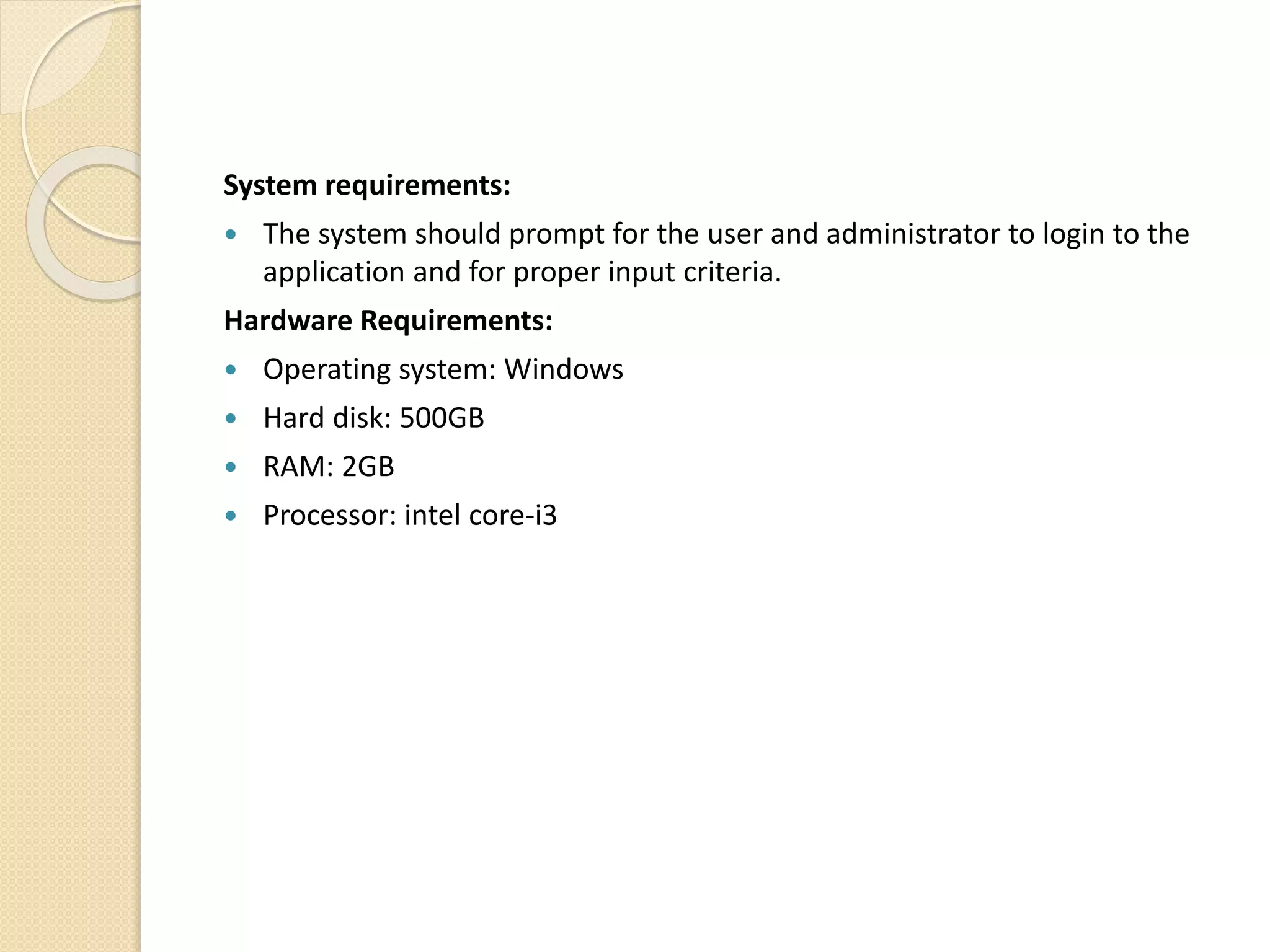 System requirements:
 The system should prompt for the user and administrator to login to the
application and for proper input criteria.
Hardware Requirements:
 Operating system: Windows
 Hard disk: 500GB
 RAM: 2GB
 Processor: intel core-i3
 