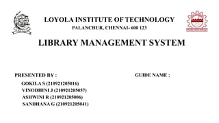 LOYOLA INSTITUTE OF TECHNOLOGY
PALANCHUR, CHENNAI- 600 123
LIBRARY MANAGEMENT SYSTEM
PRESENTED BY :
GOKILA S (210921205016)
VINODHINI J (210921205057)
ASHWINI R (210921205006)
SANDHANA G (210921205041)
GUIDE NAME :
 