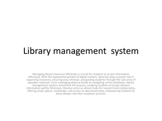 Library management system
Managing library resources efficiently is crucial for students to access information
effectively. With the exponential growth of digital content, librarians play a pivotal role in
organizing resources, ensuring easy retrieval, and guiding students through the vast array of
available materials. From cateloging physical books to navigating online databases, library
management systems streamline the process, enabling students to locate relevant
information swiftly. Moreover, libraries serve as vibrant hubs for research and collaboration,
offering study spaces, workshops, and access to specialized tools, empowering students to
delve deeper into their academic pursuits.
 