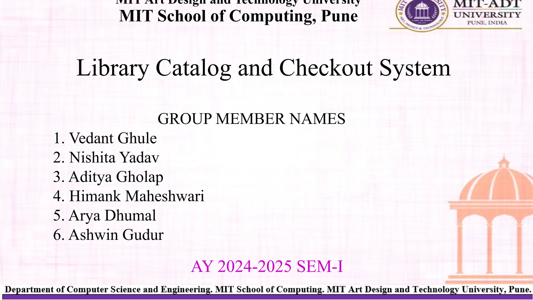 Library Catalog and Checkout System
MIT Art Design and Technology University
MIT School of Computing, Pune
AY 2024-2025 SEM-I
GROUP MEMBER NAMES
1. Vedant Ghule
2. Nishita Yadav
3. Aditya Gholap
4. Himank Maheshwari
5. Arya Dhumal
6. Ashwin Gudur
 