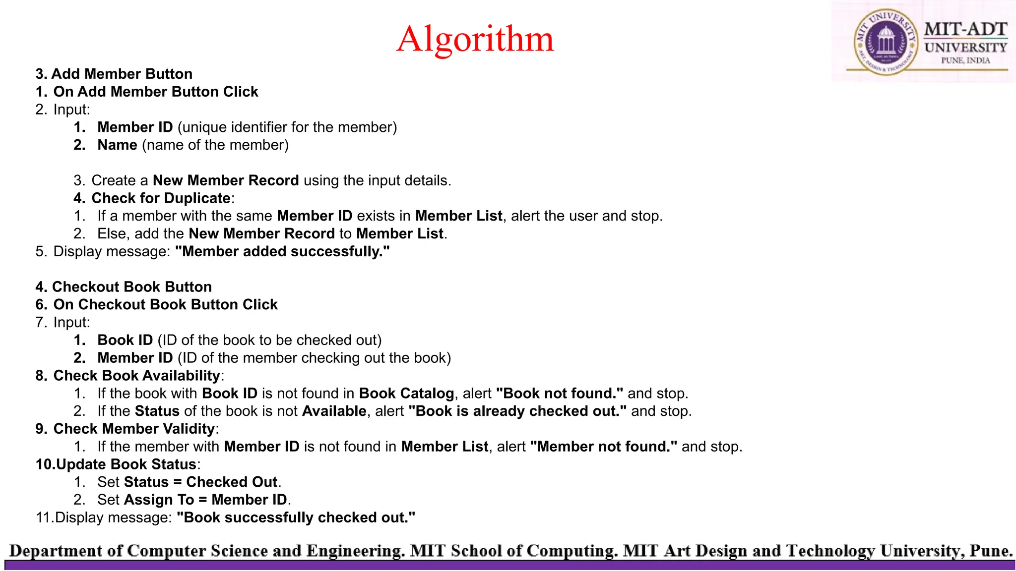 Algorithm
3. Add Member Button
1. On Add Member Button Click
2. Input:
1. Member ID (unique identifier for the member)
2. Name (name of the member)
3. Create a New Member Record using the input details.
4. Check for Duplicate:
1. If a member with the same Member ID exists in Member List, alert the user and stop.
2. Else, add the New Member Record to Member List.
5. Display message: "Member added successfully."
4. Checkout Book Button
6. On Checkout Book Button Click
7. Input:
1. Book ID (ID of the book to be checked out)
2. Member ID (ID of the member checking out the book)
8. Check Book Availability:
1. If the book with Book ID is not found in Book Catalog, alert "Book not found." and stop.
2. If the Status of the book is not Available, alert "Book is already checked out." and stop.
9. Check Member Validity:
1. If the member with Member ID is not found in Member List, alert "Member not found." and stop.
10.Update Book Status:
1. Set Status = Checked Out.
2. Set Assign To = Member ID.
11.Display message: "Book successfully checked out."
 