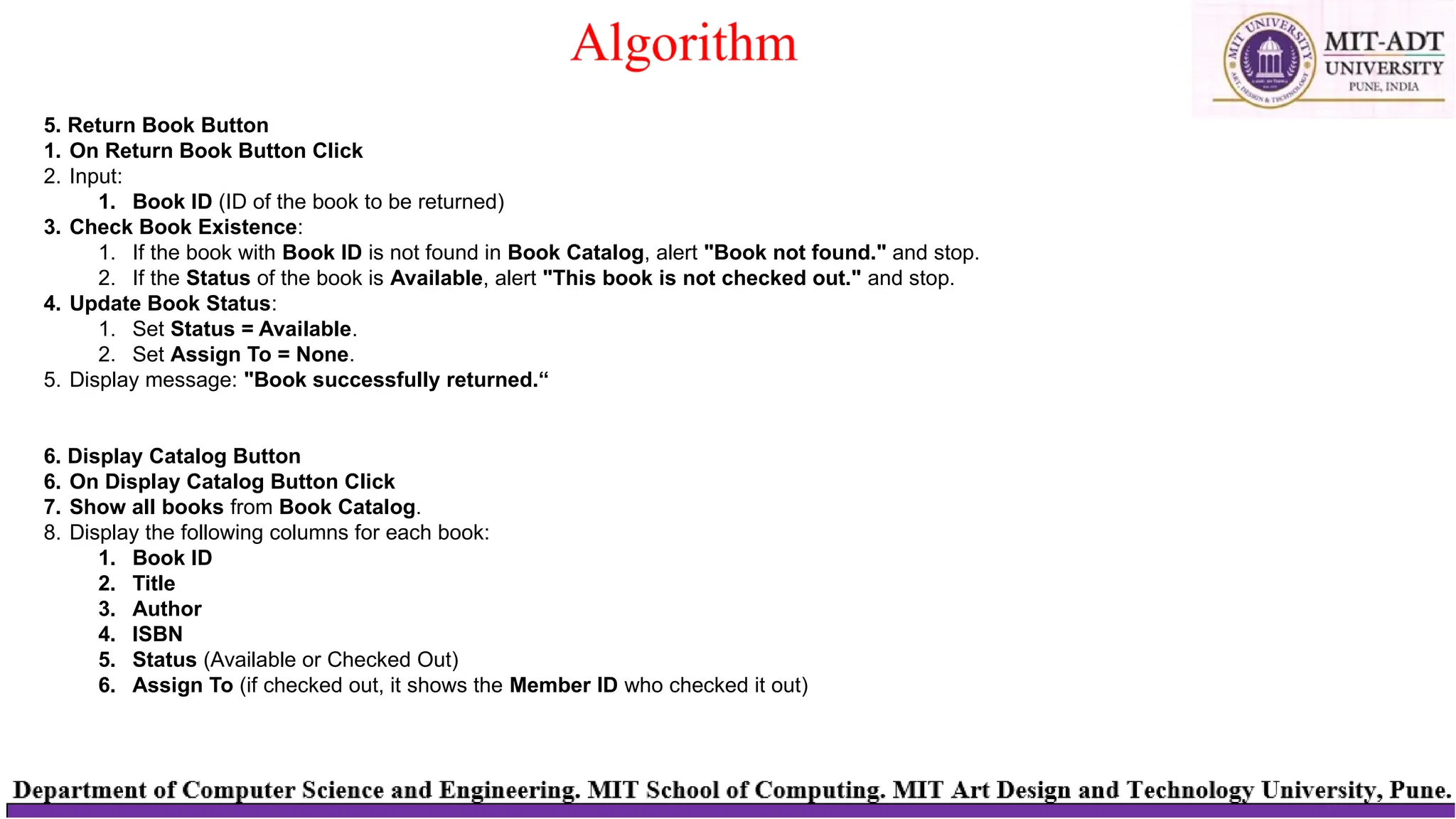 5. Return Book Button
1. On Return Book Button Click
2. Input:
1. Book ID (ID of the book to be returned)
3. Check Book Existence:
1. If the book with Book ID is not found in Book Catalog, alert "Book not found." and stop.
2. If the Status of the book is Available, alert "This book is not checked out." and stop.
4. Update Book Status:
1. Set Status = Available.
2. Set Assign To = None.
5. Display message: "Book successfully returned.“
6. Display Catalog Button
6. On Display Catalog Button Click
7. Show all books from Book Catalog.
8. Display the following columns for each book:
1. Book ID
2. Title
3. Author
4. ISBN
5. Status (Available or Checked Out)
6. Assign To (if checked out, it shows the Member ID who checked it out)
 