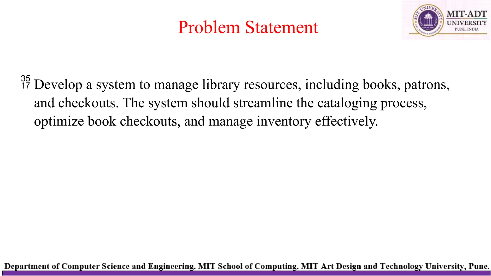  Develop a system to manage library resources, including books, patrons,
and checkouts. The system should streamline the cataloging process,
optimize book checkouts, and manage inventory effectively.
Problem Statement
 