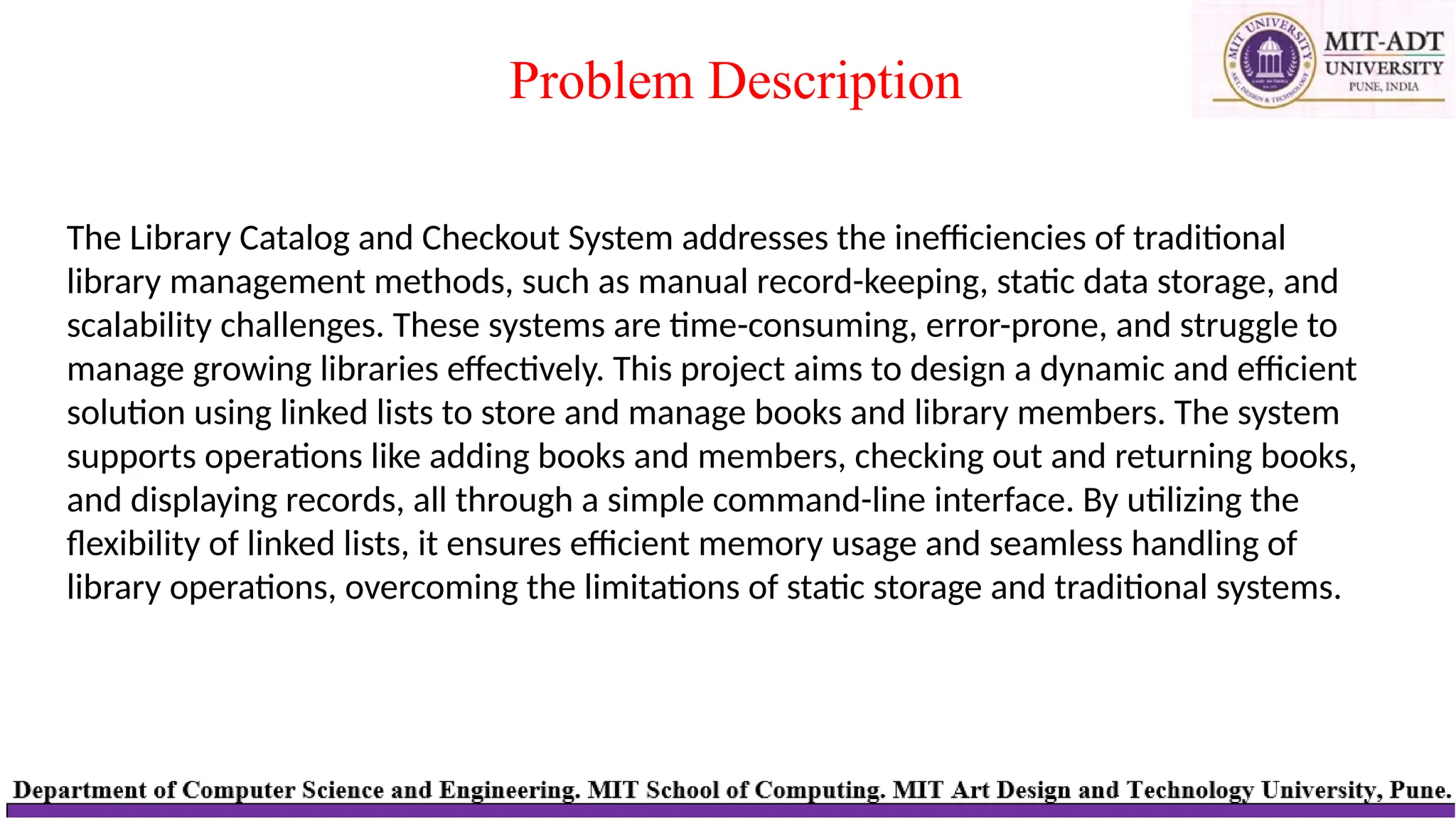 Problem Description
The Library Catalog and Checkout System addresses the inefficiencies of traditional
library management methods, such as manual record-keeping, static data storage, and
scalability challenges. These systems are time-consuming, error-prone, and struggle to
manage growing libraries effectively. This project aims to design a dynamic and efficient
solution using linked lists to store and manage books and library members. The system
supports operations like adding books and members, checking out and returning books,
and displaying records, all through a simple command-line interface. By utilizing the
flexibility of linked lists, it ensures efficient memory usage and seamless handling of
library operations, overcoming the limitations of static storage and traditional systems.
 