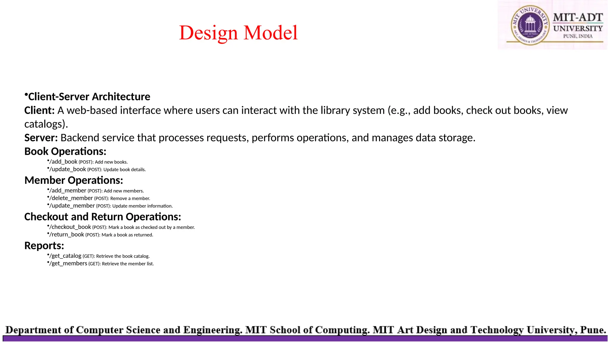 Design Model
•Client-Server Architecture
Client: A web-based interface where users can interact with the library system (e.g., add books, check out books, view
catalogs).
Server: Backend service that processes requests, performs operations, and manages data storage.
Book Operations:
•/add_book (POST): Add new books.
•/update_book (POST): Update book details.
Member Operations:
•/add_member (POST): Add new members.
•/delete_member (POST): Remove a member.
•/update_member (POST): Update member information.
Checkout and Return Operations:
•/checkout_book (POST): Mark a book as checked out by a member.
•/return_book (POST): Mark a book as returned.
Reports:
•/get_catalog (GET): Retrieve the book catalog.
•/get_members (GET): Retrieve the member list.
 