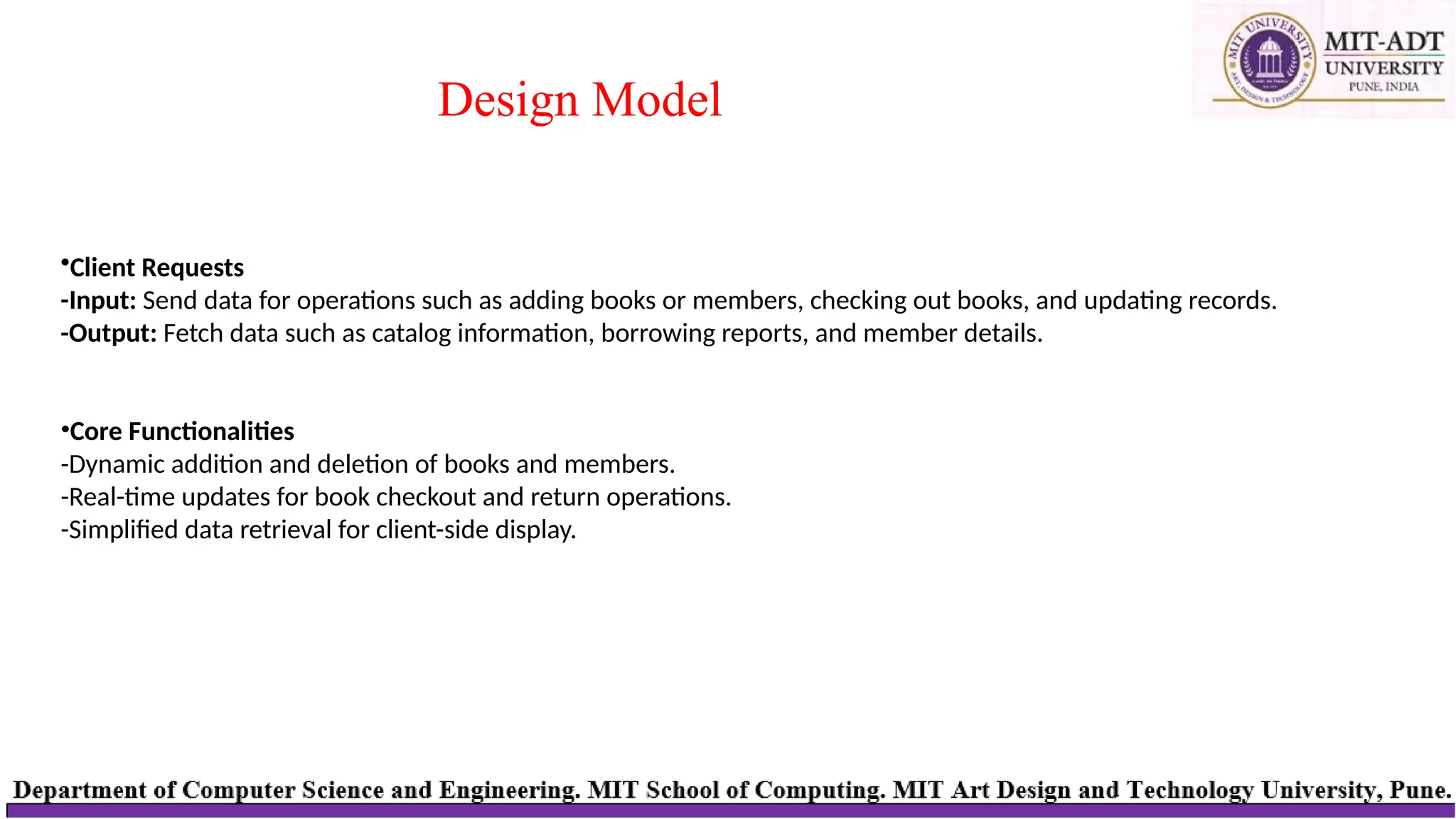 Design Model
•Client Requests
-Input: Send data for operations such as adding books or members, checking out books, and updating records.
-Output: Fetch data such as catalog information, borrowing reports, and member details.
•Core Functionalities
-Dynamic addition and deletion of books and members.
-Real-time updates for book checkout and return operations.
-Simplified data retrieval for client-side display.
 