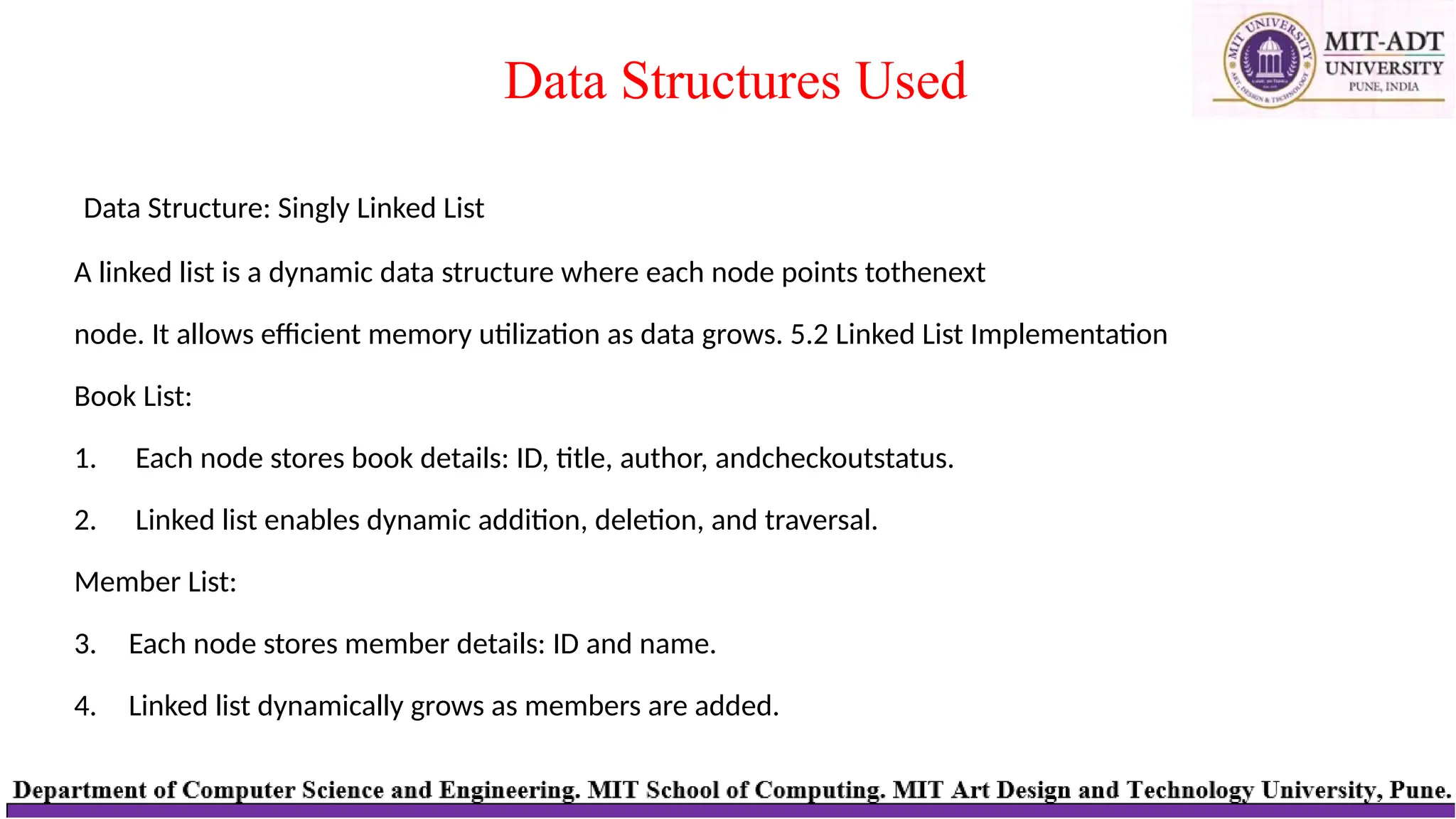 Data Structure: Singly Linked List
A linked list is a dynamic data structure where each node points tothenext
node. It allows efficient memory utilization as data grows. 5.2 Linked List Implementation
Book List:
1. Each node stores book details: ID, title, author, andcheckoutstatus.
2. Linked list enables dynamic addition, deletion, and traversal.
Member List:
3. Each node stores member details: ID and name.
4. Linked list dynamically grows as members are added.
Data Structures Used
 