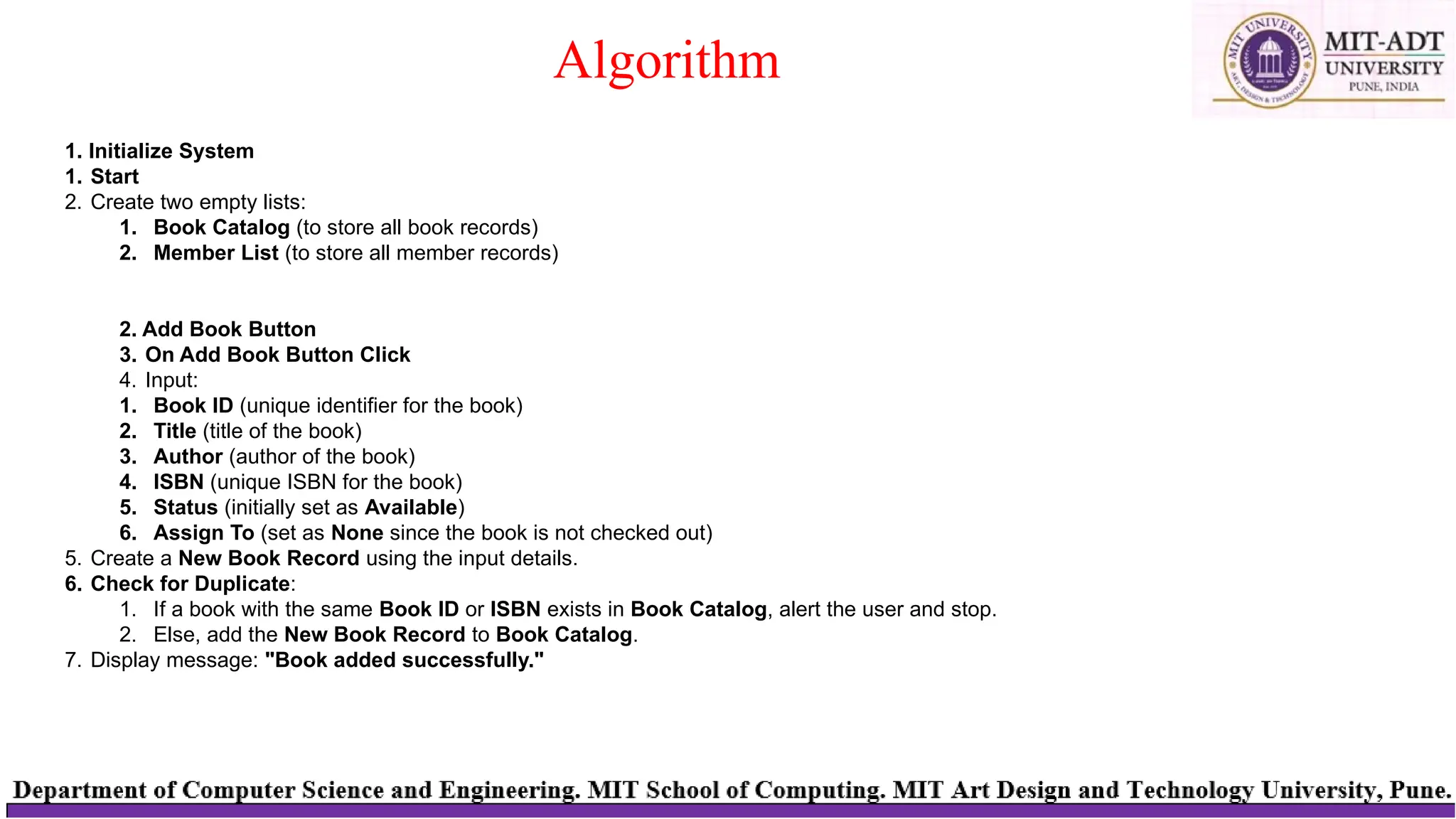 Algorithm
1. Initialize System
1. Start
2. Create two empty lists:
1. Book Catalog (to store all book records)
2. Member List (to store all member records)
2. Add Book Button
3. On Add Book Button Click
4. Input:
1. Book ID (unique identifier for the book)
2. Title (title of the book)
3. Author (author of the book)
4. ISBN (unique ISBN for the book)
5. Status (initially set as Available)
6. Assign To (set as None since the book is not checked out)
5. Create a New Book Record using the input details.
6. Check for Duplicate:
1. If a book with the same Book ID or ISBN exists in Book Catalog, alert the user and stop.
2. Else, add the New Book Record to Book Catalog.
7. Display message: "Book added successfully."
 