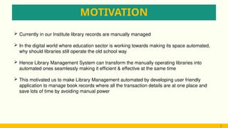 MOTIVATION
3
 Currently in our Institute library records are manually managed
 In the digital world where education sector is working towards making its space automated,
why should libraries still operate the old school way
 Hence Library Management System can transform the manually operating libraries into
automated ones seamlessly making it efficient & effective at the same time
 This motivated us to make Library Management automated by developing user friendly
application to manage book records where all the transaction details are at one place and
save lots of time by avoiding manual power
3
 