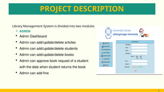 PROJECT DESCRIPTION
 ADMIN
6
Library Management System is Divided into two modules
 Admin Dashboard
 Admin can add/update/delete articles
 Admin can add/update/delete students
 Admin can add/update/delete books
 Admin can approve book request of a student
with the date when student returns the book
 Admin can add fine
6
 