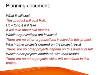 Planning document.
What it will cost
This product will cost Rs0.
How long it will take
It will take about two months.
Which organizations are involved
There are no other organizations involved in this project.
Which other projects depend on the project result
There are no other projects depend on this project result.
Which other projects contribute with their results
There are no other projects which will contribute in this
project.
 