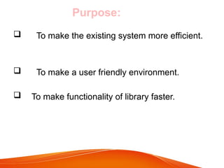 Purpose:
 To make the existing system more efficient.
 To make a user friendly environment.
 To make functionality of library faster.
 