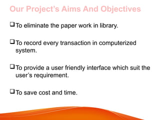 Our Project’s Aims And Objectives
To eliminate the paper work in library.
To record every transaction in computerized
system.
To provide a user friendly interface which suit the
user’s requirement.
To save cost and time.
 