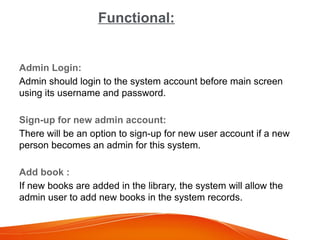 Functional:
Admin Login:
Admin should login to the system account before main screen
using its username and password.
Sign-up for new admin account:
There will be an option to sign-up for new user account if a new
person becomes an admin for this system.
Add book :
If new books are added in the library, the system will allow the
admin user to add new books in the system records.
 