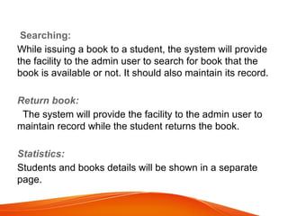 Searching:
While issuing a book to a student, the system will provide
the facility to the admin user to search for book that the
book is available or not. It should also maintain its record.
Return book:
The system will provide the facility to the admin user to
maintain record while the student returns the book.
Statistics:
Students and books details will be shown in a separate
page.
 