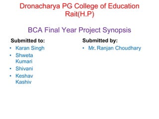 Dronacharya PG College of Education
Rait(H.P)
BCA Final Year Project Synopsis
Submitted to:
• Karan Singh
• Shweta
Kumari
• Shivani
• Keshav
Kashiv
Submitted by:
• Mr. Ranjan Choudhary
 