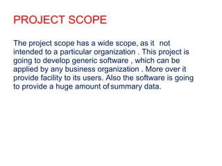 PROJECT SCOPE
The project scope has a wide scope, as it not
intended to a particular organization . This project is
going to develop generic software , which can be
applied by any business organization . More over it
provide facility to its users. Also the software is going
to provide a huge amount ofsummary data.
 