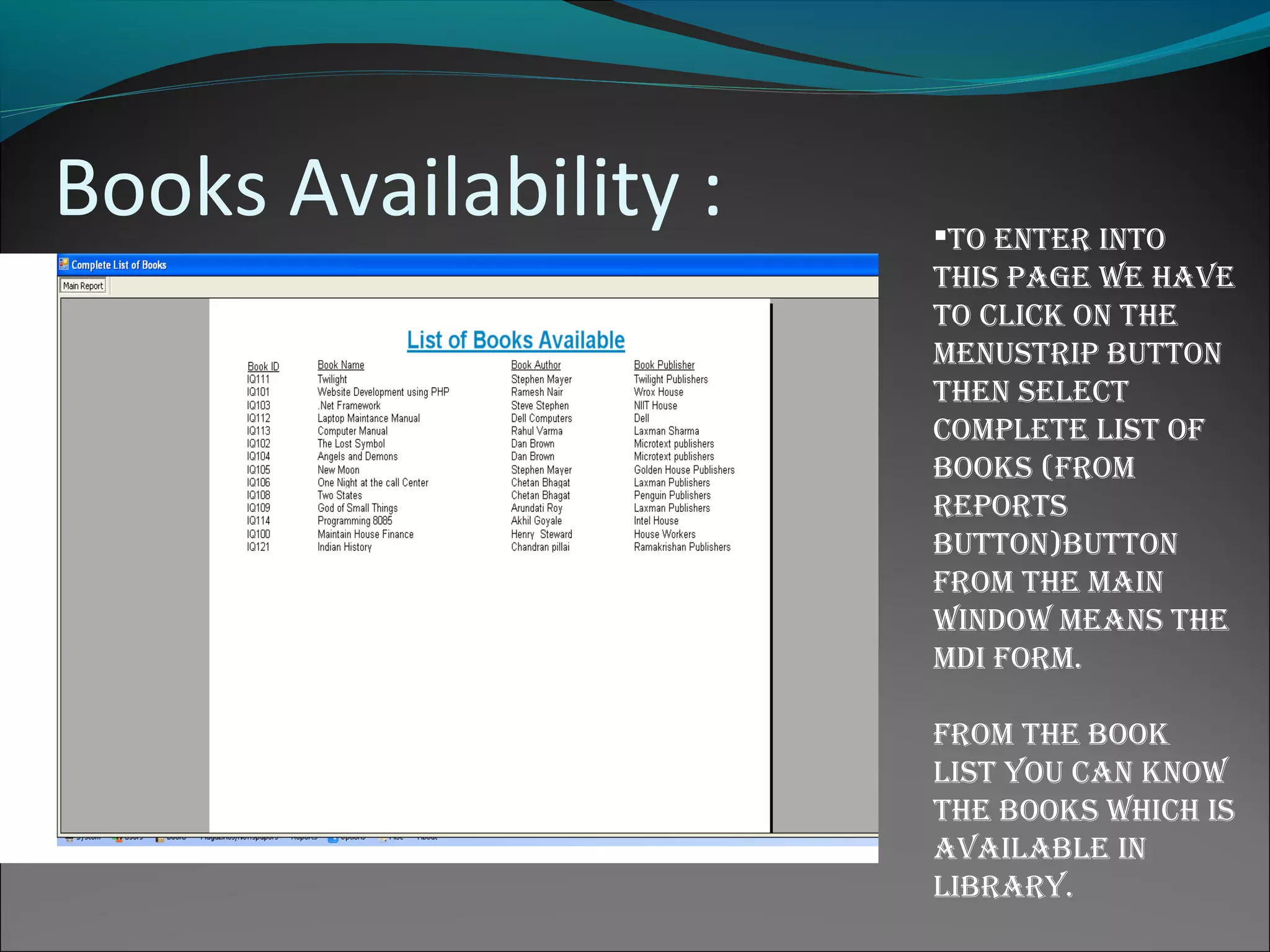 Books Availability : to enter into
this page We have
to click on the
menustrip button
then select
complete list of
books (from
reports
button)button
from the main
WinDoW means the
mDi form.
from the book
list you can knoW
the books Which is
available in
library.
 