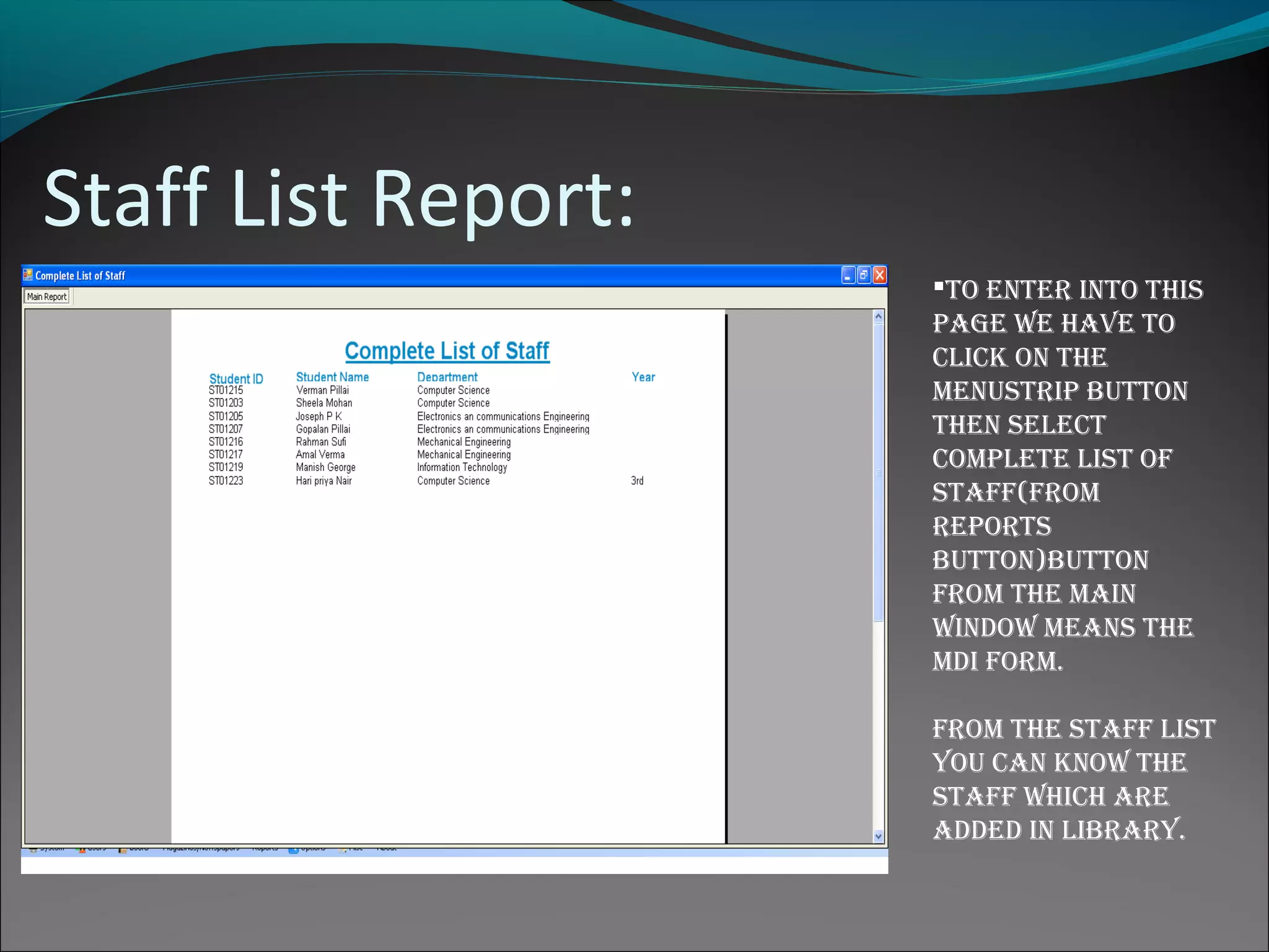Staff List Report:
to enter into this
page We have to
click on the
menustrip button
then select
complete list of
staff(from
reports
button)button
from the main
WinDoW means the
mDi form.
from the staff list
you can knoW the
staff Which are
aDDeD in library.
 