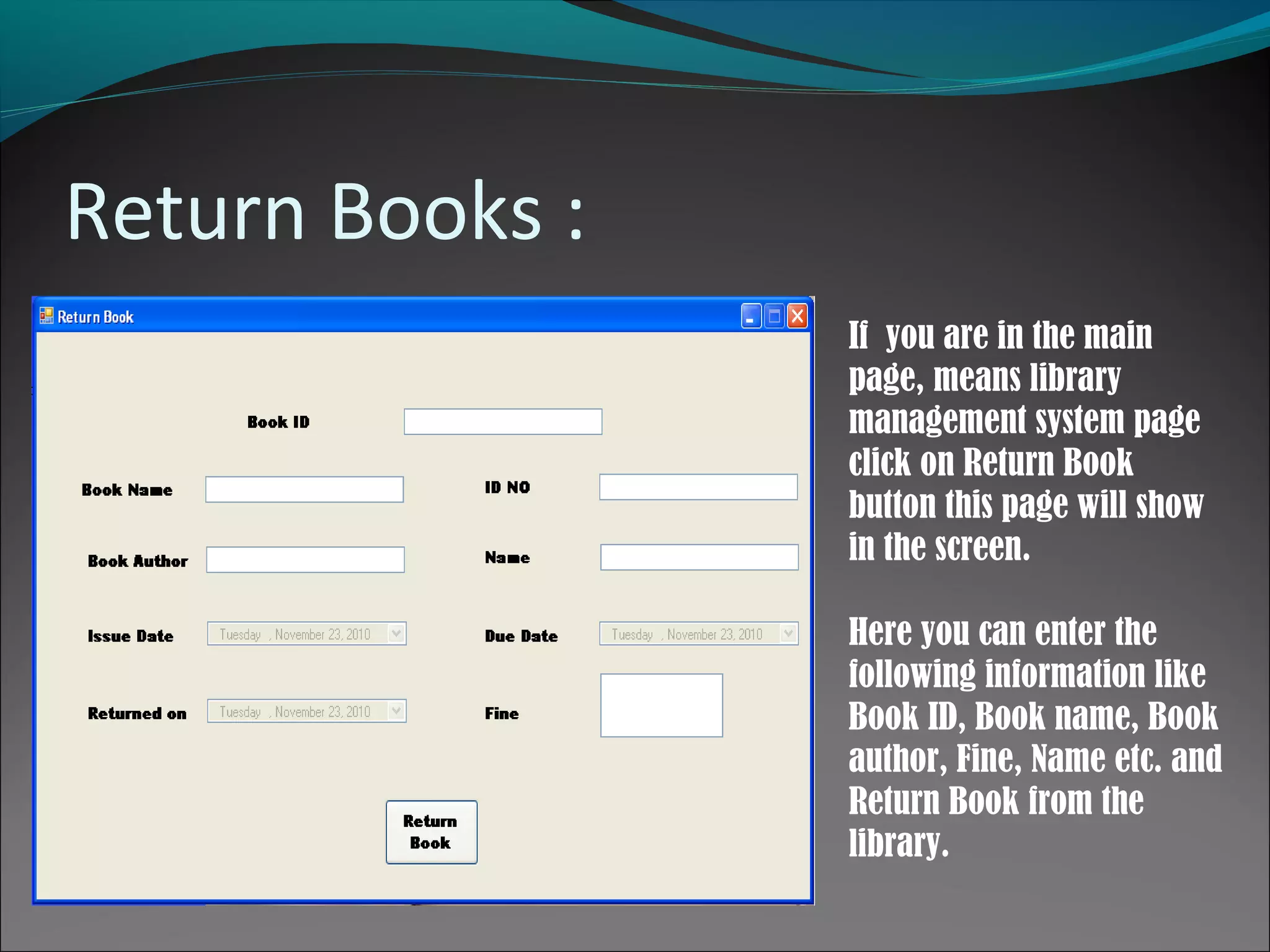 Return Books :
If you are in the main
page, means library
management system page
click on Return Book
button this page will show
in the screen.
Here you can enter the
following information like
Book ID, Book name, Book
author, Fine, Name etc. and
Return Book from the
library.
 
