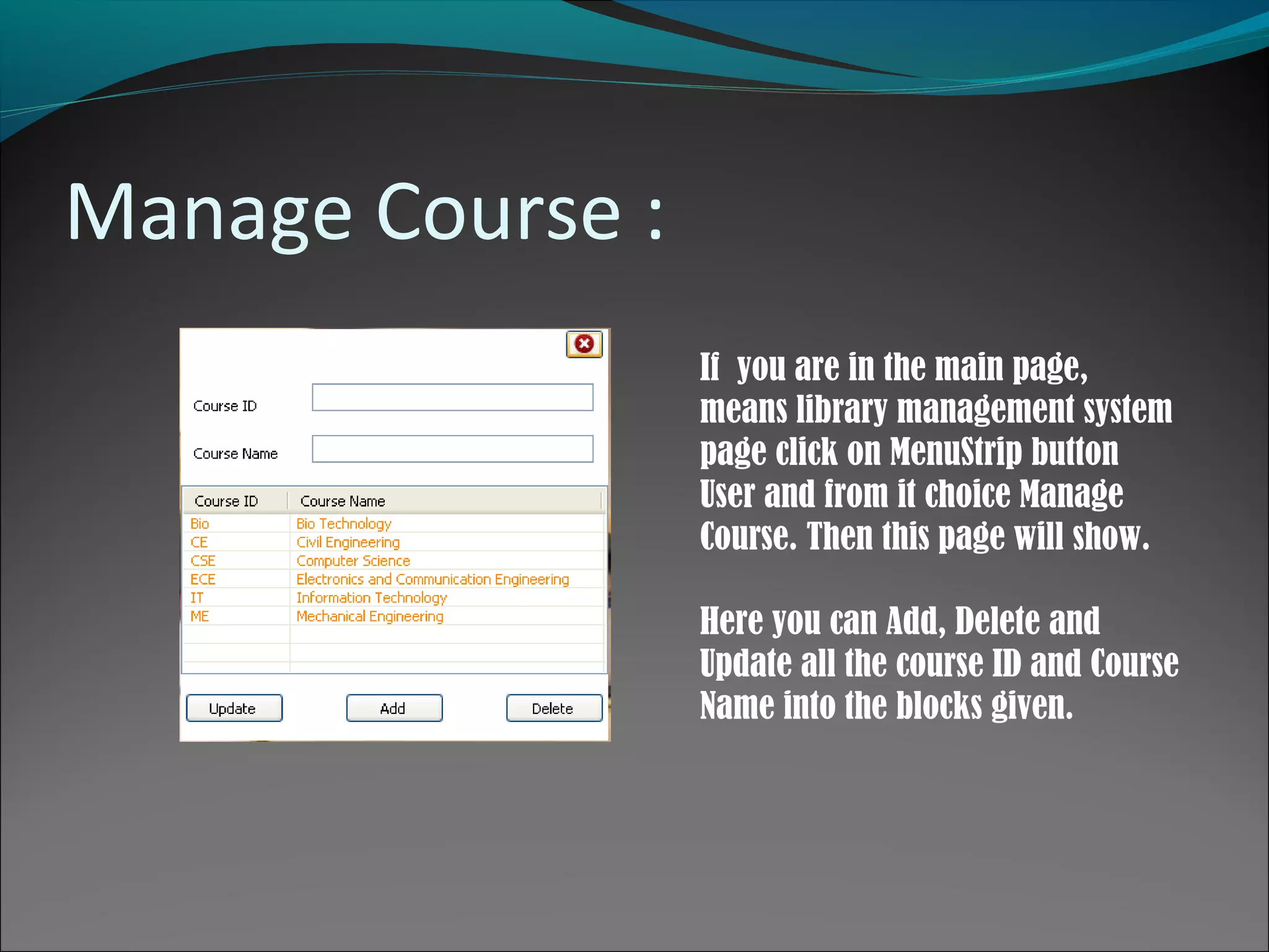 Manage Course :
If you are in the main page,
means library management system
page click on MenuStrip button
User and from it choice Manage
Course. Then this page will show.
Here you can Add, Delete and
Update all the course ID and Course
Name into the blocks given.
 