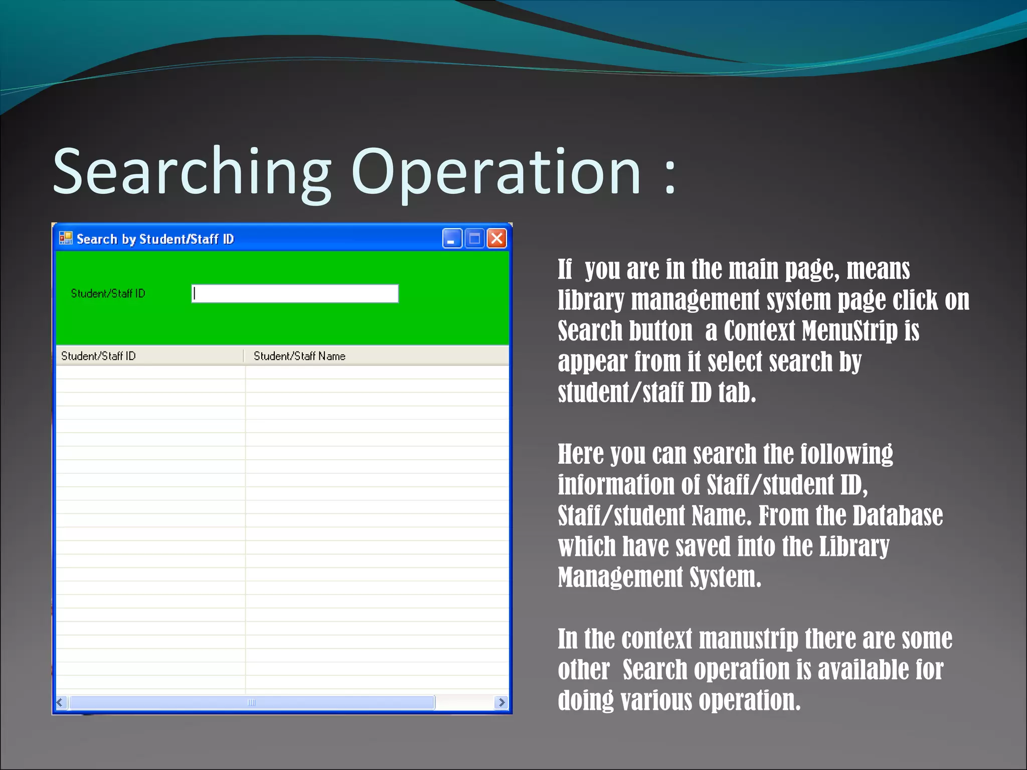 Searching Operation :
If you are in the main page, means
library management system page click on
Search button a Context MenuStrip is
appear from it select search by
student/staff ID tab.
Here you can search the following
information of Staff/student ID,
Staff/student Name. From the Database
which have saved into the Library
Management System.
In the context manustrip there are some
other Search operation is available for
doing various operation.
 