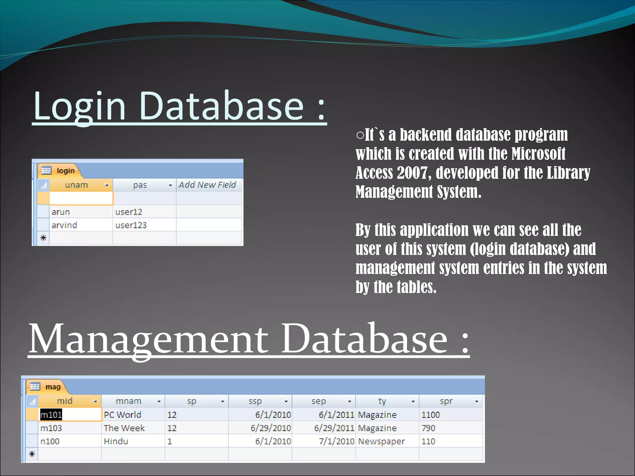 Login Database :
Management Database :
oIt`s a backend database program
which is created with the Microsoft
Access 2007, developed for the Library
Management System.
By this application we can see all the
user of this system (login database) and
management system entries in the system
by the tables.
 
