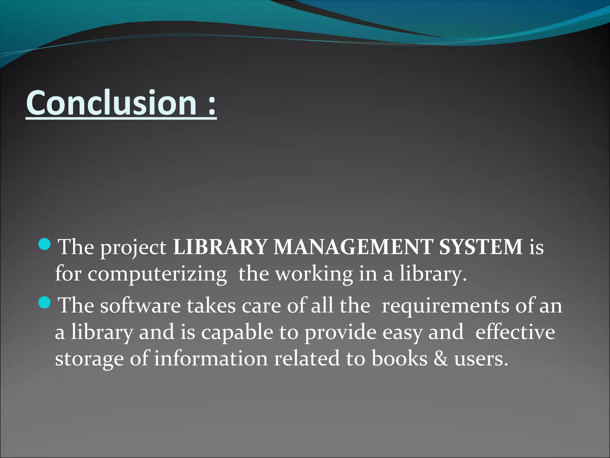 Conclusion :
The project LIBRARY MANAGEMENT SYSTEM is
for computerizing the working in a library.
The software takes care of all the requirements of an
a library and is capable to provide easy and effective
storage of information related to books & users.
 