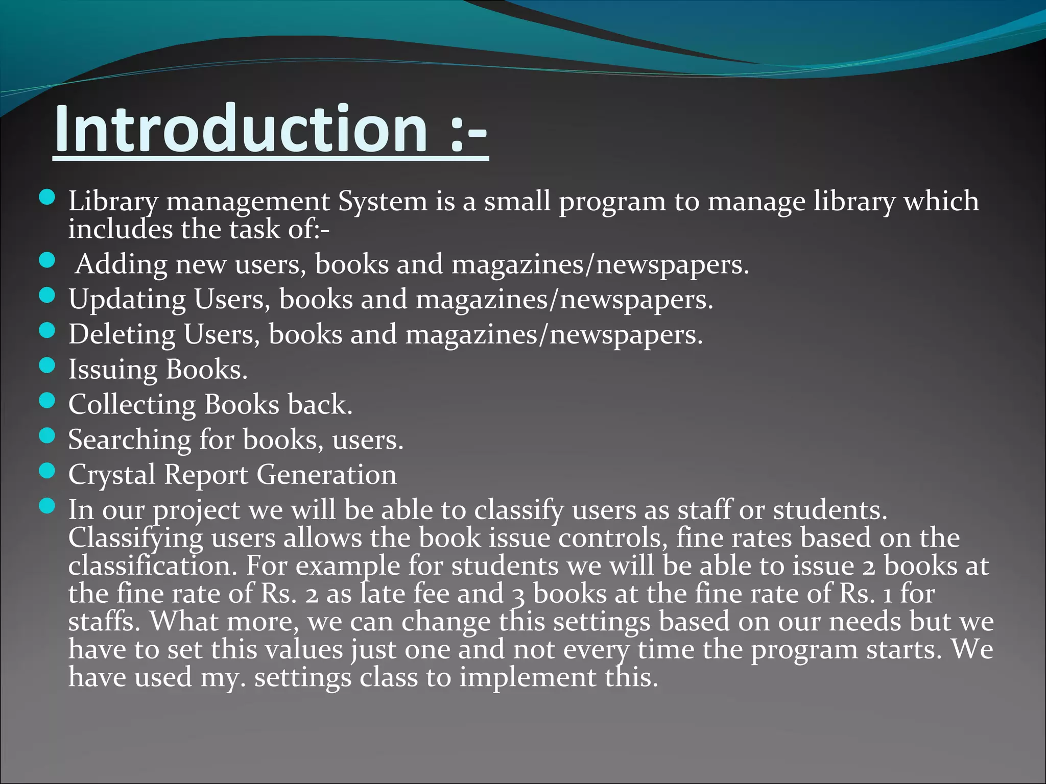 Introduction :-
Library management System is a small program to manage library which
includes the task of:-
 Adding new users, books and magazines/newspapers.
Updating Users, books and magazines/newspapers.
Deleting Users, books and magazines/newspapers.
Issuing Books.
Collecting Books back.
Searching for books, users.
Crystal Report Generation
In our project we will be able to classify users as staff or students.
Classifying users allows the book issue controls, fine rates based on the
classification. For example for students we will be able to issue 2 books at
the fine rate of Rs. 2 as late fee and 3 books at the fine rate of Rs. 1 for
staffs. What more, we can change this settings based on our needs but we
have to set this values just one and not every time the program starts. We
have used my. settings class to implement this.
 