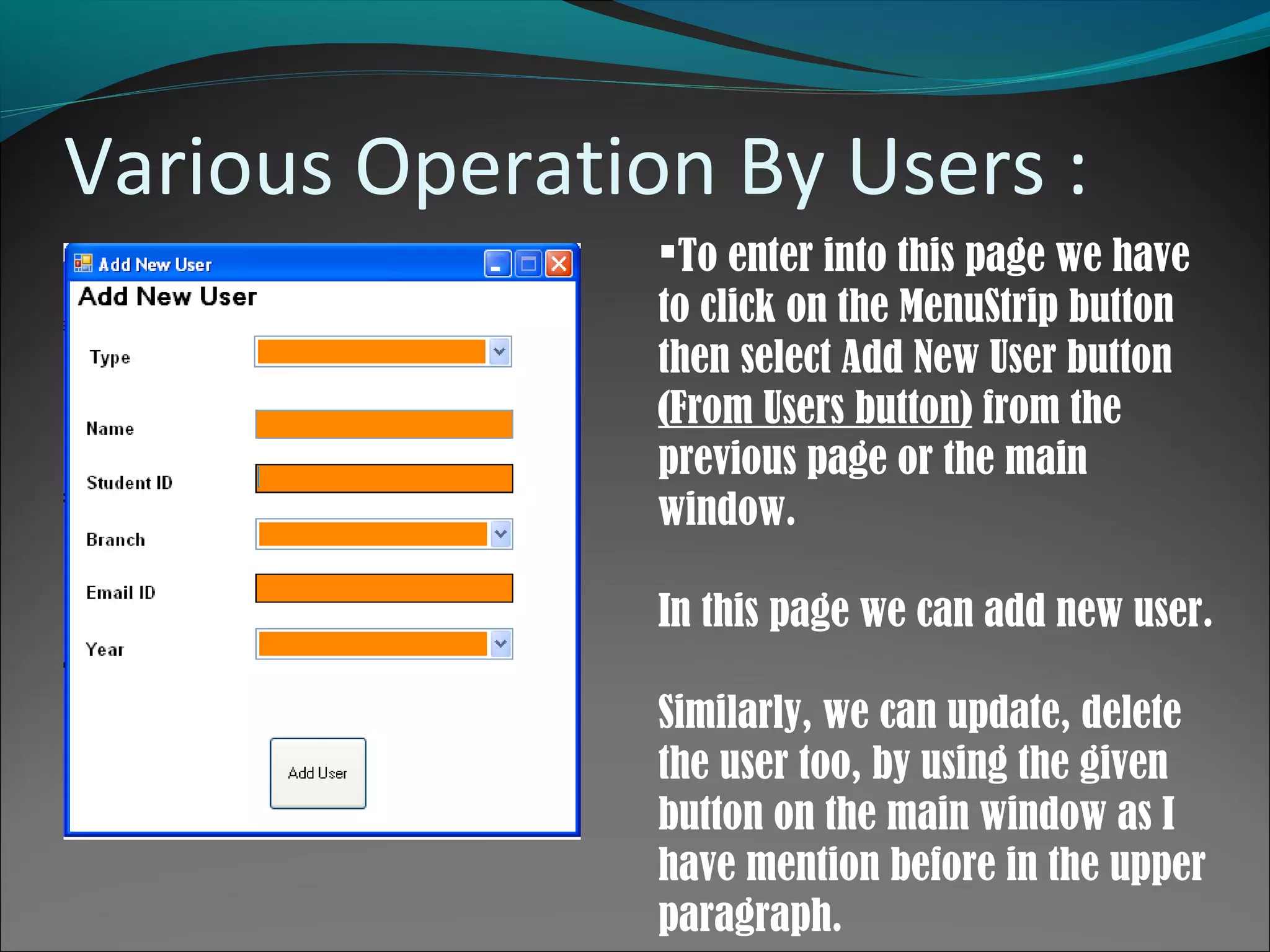 Various Operation By Users :
To enter into this page we have
to click on the MenuStrip button
then select Add New User button
(From Users button) from the
previous page or the main
window.
In this page we can add new user.
Similarly, we can update, delete
the user too, by using the given
button on the main window as I
have mention before in the upper
paragraph.
 