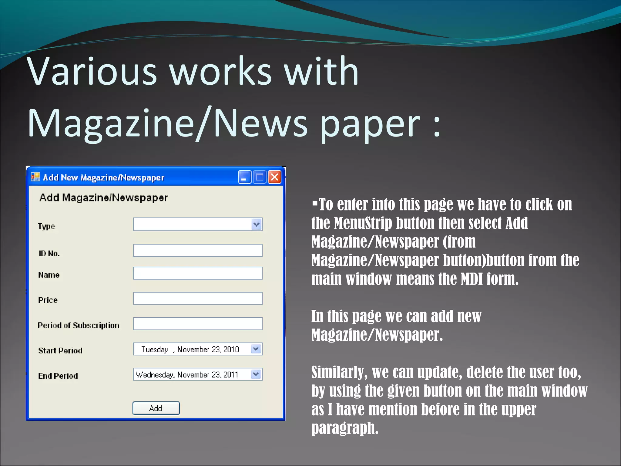 Various works with
Magazine/News paper :
To enter into this page we have to click on
the MenuStrip button then select Add
Magazine/Newspaper (from
Magazine/Newspaper button)button from the
main window means the MDI form.
In this page we can add new
Magazine/Newspaper.
Similarly, we can update, delete the user too,
by using the given button on the main window
as I have mention before in the upper
paragraph.
 