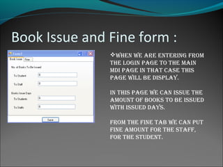 Book Issue and Fine form :
When We are entering from
the login page to the main
mDi page in that case this
page Will be Display.
in this page We can issue the
amount of books to be issueD
With issueD Days.
from the fine tab We can put
fine amount for the staff,
for the stuDent.
 