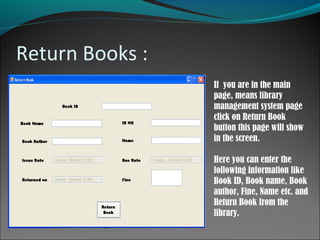 Return Books :
If you are in the main
page, means library
management system page
click on Return Book
button this page will show
in the screen.
Here you can enter the
following information like
Book ID, Book name, Book
author, Fine, Name etc. and
Return Book from the
library.
 