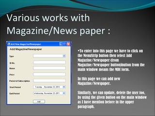 Various works with
Magazine/News paper :
To enter into this page we have to click on
the MenuStrip button then select Add
Magazine/Newspaper (from
Magazine/Newspaper button)button from the
main window means the MDI form.
In this page we can add new
Magazine/Newspaper.
Similarly, we can update, delete the user too,
by using the given button on the main window
as I have mention before in the upper
paragraph.
 