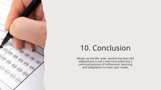10. Conclusion
Wraps up the life cycle, reinforcing that LMS
deployment is not a one-time event but a
continual process of refinement, learning,
and adaptation to meet user needs.
 