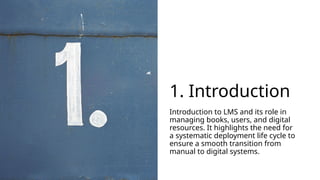 1. Introduction
Introduction to LMS and its role in
managing books, users, and digital
resources. It highlights the need for
a systematic deployment life cycle to
ensure a smooth transition from
manual to digital systems.
 