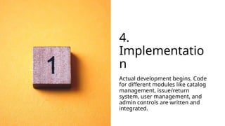 4.
Implementatio
n
Actual development begins. Code
for different modules like catalog
management, issue/return
system, user management, and
admin controls are written and
integrated.
 