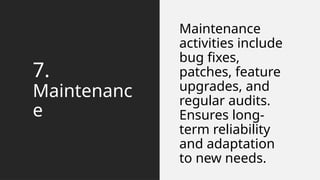 7.
Maintenanc
e
Maintenance
activities include
bug fixes,
patches, feature
upgrades, and
regular audits.
Ensures long-
term reliability
and adaptation
to new needs.
 