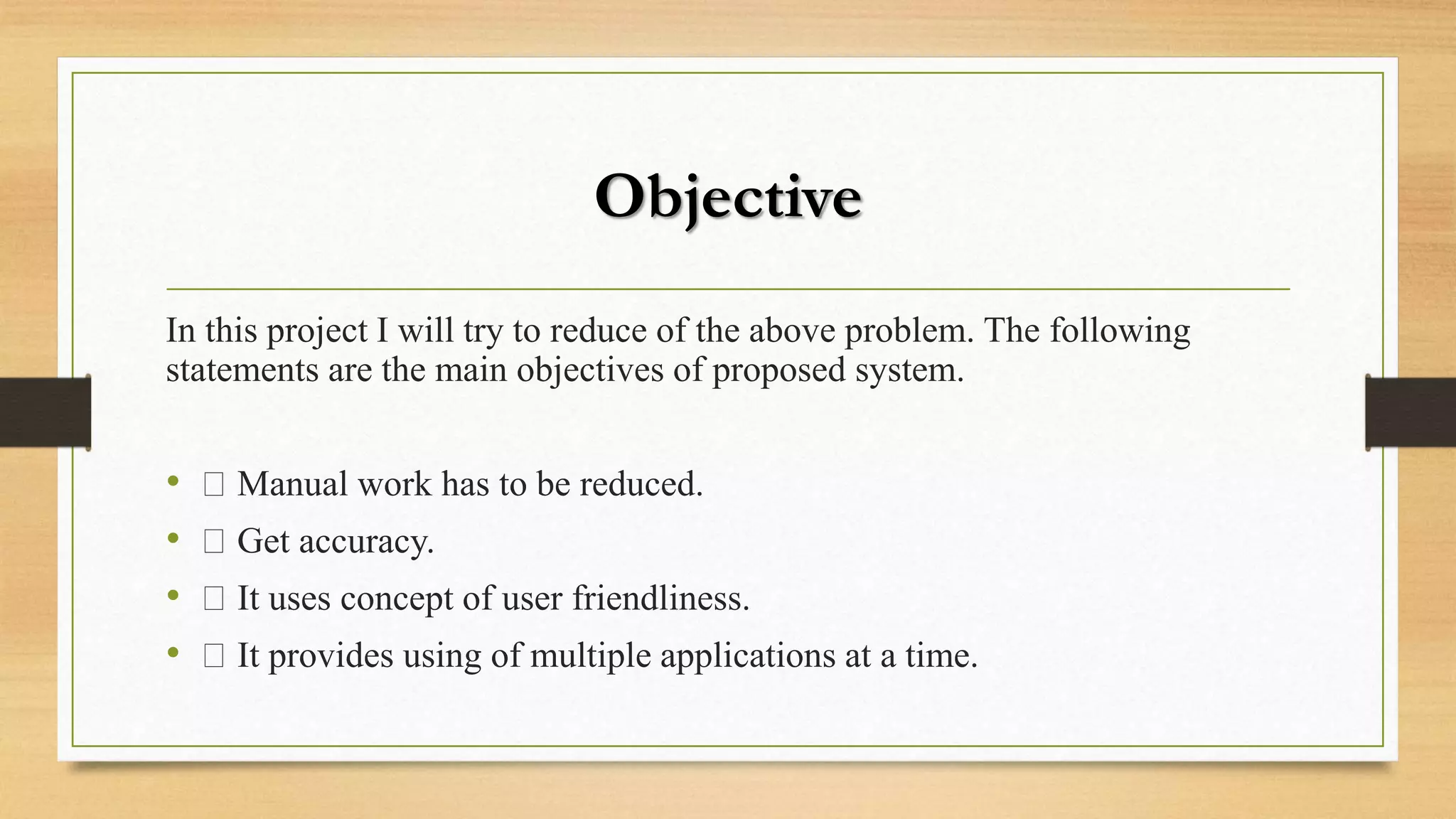 Objective
In this project I will try to reduce of the above problem. The following
statements are the main objectives of proposed system.
• Manual work has to be reduced.
• Get accuracy.
• It uses concept of user friendliness.
• It provides using of multiple applications at a time.