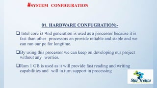 #SYSTEM CONFIGURATION
01. HARDWARE CONFUGRATION:-
 Intel core i3 4nd generation is used as a processor because it is
fast than other processors an provide reliable and stable and we
can run our pc for longtime.
By using this processor we can keep on developing our project
without any worries.
Ram 1 GB is used as it will provide fast reading and writing
capabilities and will in turn support in processing
 