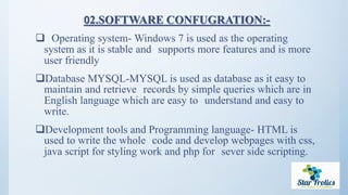 02.SOFTWARE CONFUGRATION:-
 Operating system- Windows 7 is used as the operating
system as it is stable and supports more features and is more
user friendly
Database MYSQL-MYSQL is used as database as it easy to
maintain and retrieve records by simple queries which are in
English language which are easy to understand and easy to
write.
Development tools and Programming language- HTML is
used to write the whole code and develop webpages with css,
java script for styling work and php for sever side scripting.
 