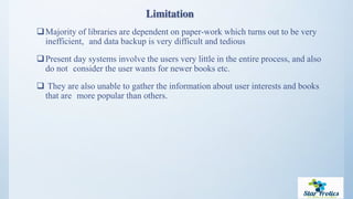 Limitation
Majority of libraries are dependent on paper-work which turns out to be very
inefficient, and data backup is very difficult and tedious
Present day systems involve the users very little in the entire process, and also
do not consider the user wants for newer books etc.
 They are also unable to gather the information about user interests and books
that are more popular than others.
 