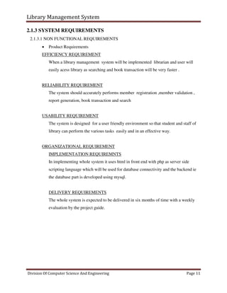 Library Management System
Division Of Computer Science And Engineering Page 11
2.1.3 SYSTEM REQUIREMENTS
2.1.3.1 NON FUNCTIONAL REQUIREMENTS
 Product Requirements
EFFICIENCY REQUIREMENT
When a library management system will be implemented librarian and user will
easily acess library as searching and book transaction will be very faster .
RELIABILITY REQUIREMENT
The system should accurately performs member registration ,member validation ,
report generation, book transaction and search
USABILITY REQUIREMENT
The system is designed for a user friendly environment so that student and staff of
library can perform the various tasks easily and in an effective way.
ORGANIZATIONAL REQUIREMENT
IMPLEMENTATION REQUIREMNTS
In implementing whole system it uses html in front end with php as server side
scripting language which will be used for database connectivity and the backend ie
the database part is developed using mysql.
DELIVERY REQUIREMENTS
The whole system is expected to be delivered in six months of time with a weekly
evaluation by the project guide.
 
