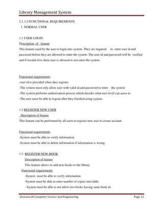 Library Management System
Division Of Computer Science And Engineering Page 12
2.1.3.2 FUNCTIONAL REQUIREMENTS
1. NORMAL USER
1.1 USER LOGIN
Description of feature
This feature used by the user to login into system. They are required to enter user id and
password before they are allowed to enter the system .The user id and password will be verified
and if invalid id is there user is allowed to not enter the system.
Functional requirements
-user id is provided when they register
-The system must only allow user with valid id and password to enter the system
-The system performs authorization process which decides what user level can acess to.
-The user must be able to logout after they finished using system.
1.2 REGISTER NEW USER
Description of feature
This feature can be performed by all users to register new user to create account.
Functional requirements
-System must be able to verify information
-System must be able to delete information if information is wrong
1.3 REGISTER NEW BOOK
Description of feature
This feature allows to add new books to the library
Functional requirements
-System must be able to verify information
-System must be able to enter number of copies into table.
- System must be able to not allow two books having same book id.
 