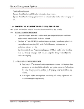 Library Management System
Division Of Computer Science And Engineering Page 14
Functional requirements
-System should be able to add detailed information about events .
-System should be able to display information on notice board available in the homepage of
site
2.1.4 SOFTWARE AND HARDWARE REQUIREMENTS
This section describes the software and hardware requirements of the system
2.1.4.1 SOFTWARE REQUIREMENTS
 Operating system- Windows 7 is used as the operating system as it is stable and
supports more features and is more user friendly
 Database MYSQL-MYSQL is used as database as it easy to maintain and retrieve
records by simple queries which are in English language which are easy to
understand and easy to write.
 Development tools and Programming language- HTML is used to write the whole
code and develop webpages with css, java script for styling work and php for
sever side scripting.
2.1.4.2 HARDWARE REQUIREMENTS
 Intel core i5 2nd
generation is used as a processor because it is fast than other
processors an provide reliable and stable and we can run our pc for longtime.
By using this processor we can keep on developing our project without any
worries.
 Ram 1 gb is used as it will provide fast reading and writing capabilities and
will in turn support in processing
 