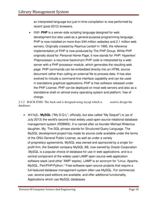 Library Management System
Division Of Computer Science And Engineering Page 18
an interpreted language but just-in-time compilation is now performed by
recent (post-2012) browsers.
 PHP- PHP is a server-side scripting language designed for web
development but also used as a general-purpose programming language.
PHP is now installed on more than 244 million websites and 2.1 million web
servers. Originally created by Rasmus Lerdorf in 1995, the reference
implementation of PHP is now produced by The PHP Group. While PHP
originally stood for Personal Home Page, it now stands for PHP: Hypertext
Preprocessor, a recursive backronym.PHP code is interpreted by a web
server with a PHP processor module, which generates the resulting web
page: PHP commands can be embedded directly into an HTML source
document rather than calling an external file to process data. It has also
evolved to include a command-line interface capability and can be used
in standalone graphical applications. PHP is free software released under
the PHP License. PHP can be deployed on most web servers and also as a
standalone shell on almost every operating system and platform, free of
charge.
2.3.2 BACK END- The back end is designed using mysql which is used to design the
databases
 MYSQL- MySQL ("My S-Q-L", officially, but also called "My Sequel") is (as of
July 2013) the world's second most widely used open-source relational database
management system (RDBMS). It is named after co-founder Michael Widenius
daughter, My. The SQL phrase stands for Structured Query Language. The
MySQL development project has made its source code available under the terms
of the GNU General Public License, as well as under a variety
of proprietary agreements. MySQL was owned and sponsored by a single for-
profit firm, the Swedish company MySQL AB, now owned by Oracle Corporation
.MySQL is a popular choice of database for use in web applications, and is a
central component of the widely used LAMP open source web application
software stack (and other 'AMP' stacks). LAMP is an acronym for "Linux, Apache,
MySQL, Perl/PHP/Python." Free-software-open source projects that require a
full-featured database management system often use MySQL. For commercial
use, several paid editions are available, and offer additional functionality.
Applications which use MySQL databases
 