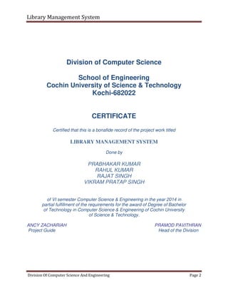 Library Management System
Division Of Computer Science And Engineering Page 2
Division of Computer Science
School of Engineering
Cochin University of Science & Technology
Kochi-682022
CERTIFICATE
Certified that this is a bonafide record of the project work titled
LIBRARY MANAGEMENT SYSTEM
Done by
PRABHAKAR KUMAR
RAHUL KUMAR
RAJAT SINGH
VIKRAM PRATAP SINGH
of VI semester Computer Science & Engineering in the year 2014 in
partial fulfillment of the requirements for the award of Degree of Bachelor
of Technology in Computer Science & Engineering of Cochin University
of Science & Technology.
ANCY ZACHARIAH PRAMOD PAVITHRAN
Project Guide Head of the Division
 