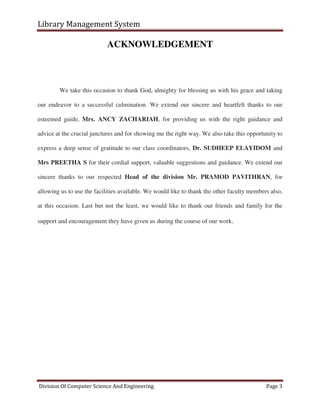 Library Management System
Division Of Computer Science And Engineering Page 3
ACKNOWLEDGEMENT
We take this occasion to thank God, almighty for blessing us with his grace and taking
our endeavor to a successful culmination. We extend our sincere and heartfelt thanks to our
esteemed guide, Mrs. ANCY ZACHARIAH, for providing us with the right guidance and
advice at the crucial junctures and for showing me the right way. We also take this opportunity to
express a deep sense of gratitude to our class coordinators, Dr. SUDHEEP ELAYIDOM and
Mrs PREETHA S for their cordial support, valuable suggestions and guidance. We extend our
sincere thanks to our respected Head of the division Mr. PRAMOD PAVITHRAN, for
allowing us to use the facilities available. We would like to thank the other faculty members also,
at this occasion. Last but not the least, we would like to thank our friends and family for the
support and encouragement they have given us during the course of our work.
 